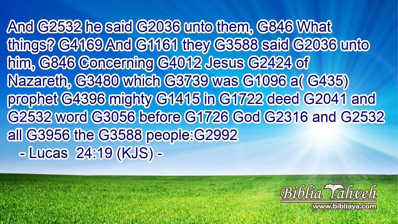 And G2532 he said G2036 unto them, G846 What things? G4169 And G1161 they G3588 said G2036 unto him, G846 Concerning G4012 Jesus G2424 of Nazareth, G3480 which G3739 was G1096 a( G435) prophet G4396 mighty G1415 in G1722 deed G2041 and G2532 word G3056 before G1726 God G2316 and G2532 all G3956 the G3588 people:G2992