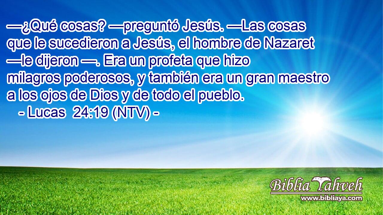 —¿Qué cosas? —preguntó Jesús. —Las cosas que le sucedieron a Jesús, el hombre de Nazaret —le dijeron —. Era un profeta que hizo milagros poderosos, y también era un gran maestro a los ojos de Dios y de todo el pueblo.