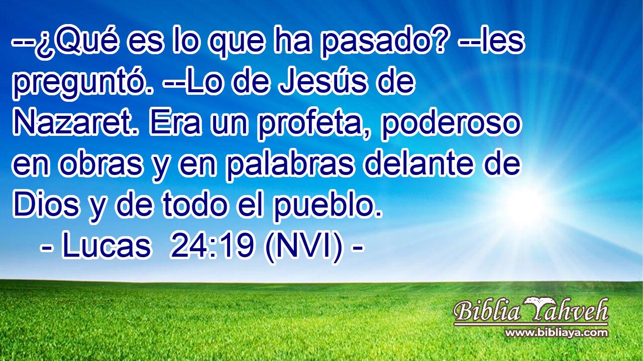  --¿Qué es lo que ha pasado? --les preguntó. --Lo de Jesús de Nazaret. Era un profeta, poderoso en obras y en palabras delante de Dios y de todo el pueblo. 