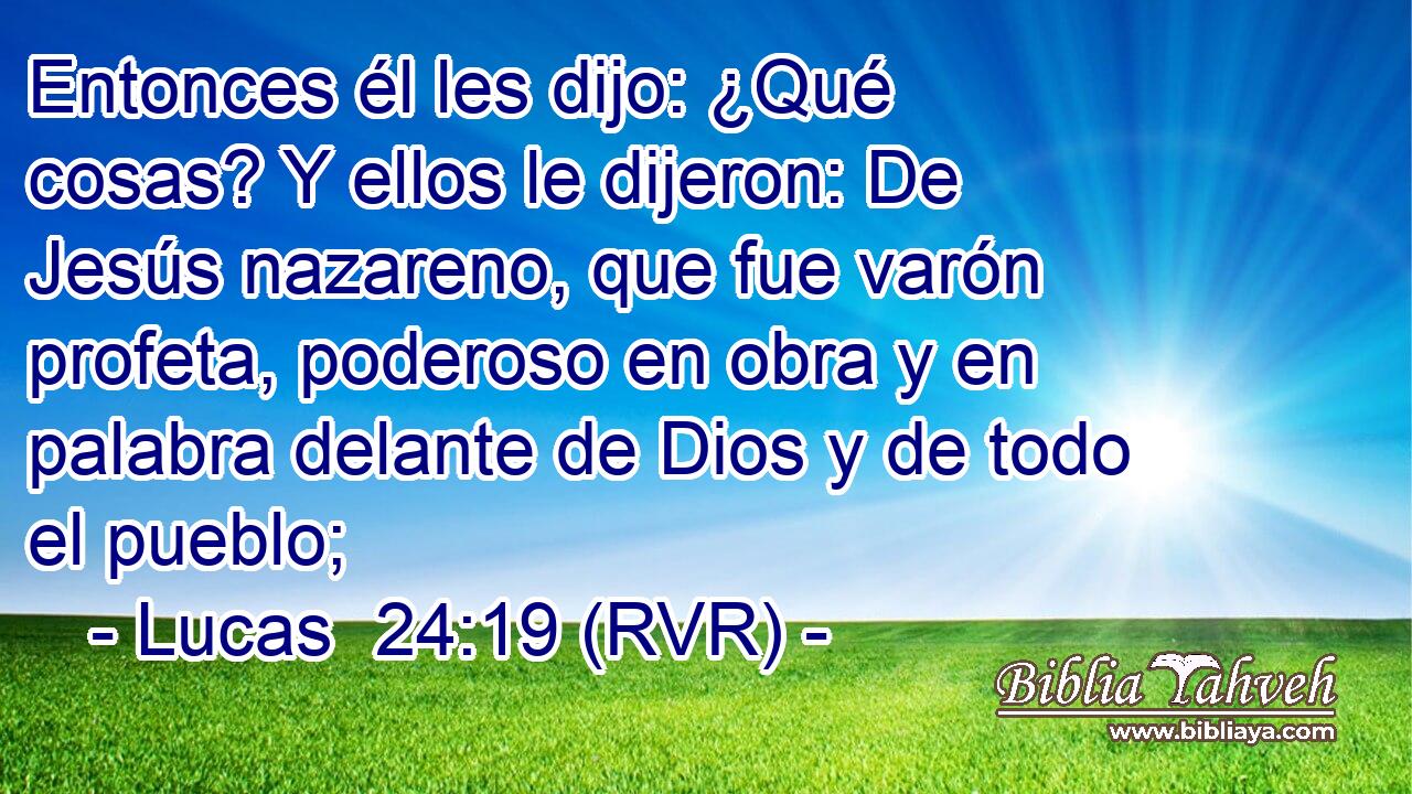 Entonces él les dijo: ¿Qué cosas? Y ellos le dijeron: De Jesús nazareno, que fue varón profeta, poderoso en obra y en palabra delante de Dios y de todo el pueblo;