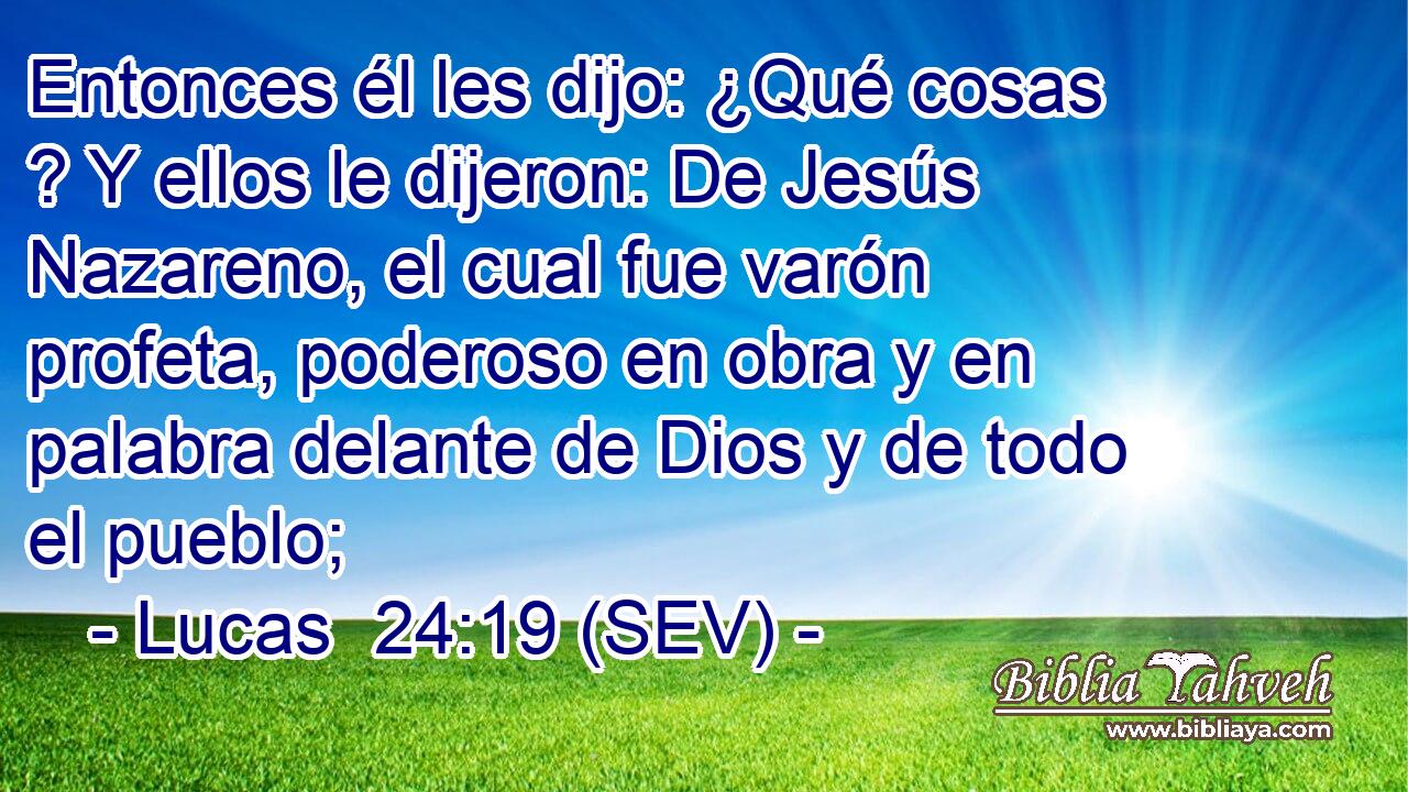 Entonces él les dijo: ¿Qué cosas ? Y ellos le dijeron: De Jesús Nazareno, el cual fue varón profeta, poderoso en obra y en palabra delante de Dios y de todo el pueblo;