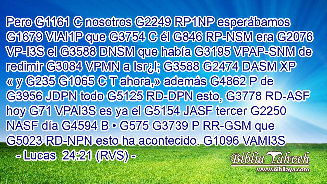 Pero G1161 C nosotros G2249 RP1NP esperábamos G1679 VIAI1P que G3754 C él G846 RP-NSM era G2076 VP-I3S el G3588 DNSM que había G3195 VPAP-SNM de redimir G3084 VPMN a Isr¿l; G3588 G2474 DASM XP « y G235 G1065 C T ahora,» además G4862 P de G3956 JDPN todo G5125 RD-DPN esto, G3778 RD-ASF hoy G71 VPAI3S es ya el G5154 JASF tercer G2250 NASF día G4594 B • G575 G3739 P RR-GSM que G5023 RD-NPN esto ha acontecido. G1096 VAMI3S 