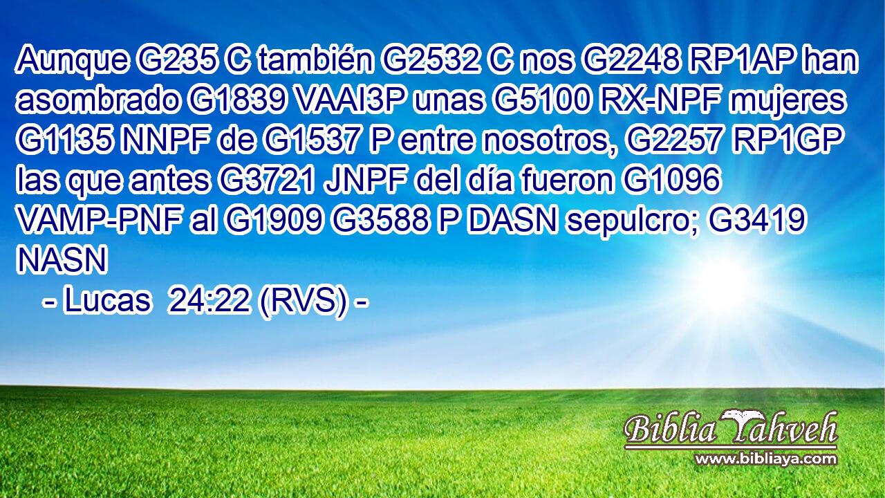 Aunque G235 C también G2532 C nos G2248 RP1AP han asombrado G1839 VAAI3P unas G5100 RX-NPF mujeres G1135 NNPF de G1537 P entre nosotros, G2257 RP1GP las que antes G3721 JNPF del día fueron G1096 VAMP-PNF al G1909 G3588 P DASN sepulcro; G3419 NASN 