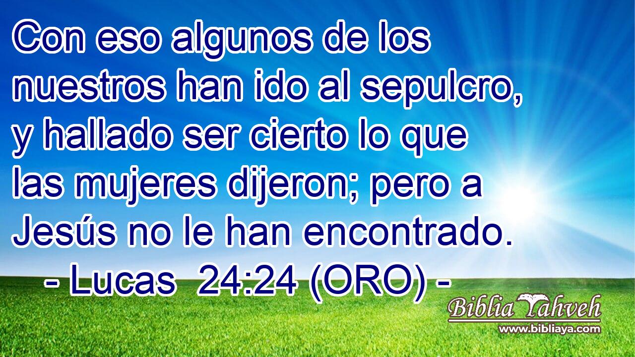  Con eso algunos de los nuestros han ido al sepulcro, y hallado ser cierto lo que las mujeres dijeron; pero a Jesús no le han encontrado. 