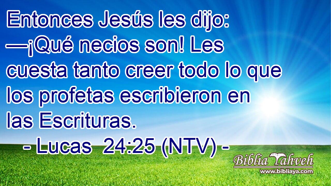 Entonces Jesús les dijo: —¡Qué necios son! Les cuesta tanto creer todo lo que los profetas escribieron en las Escrituras.