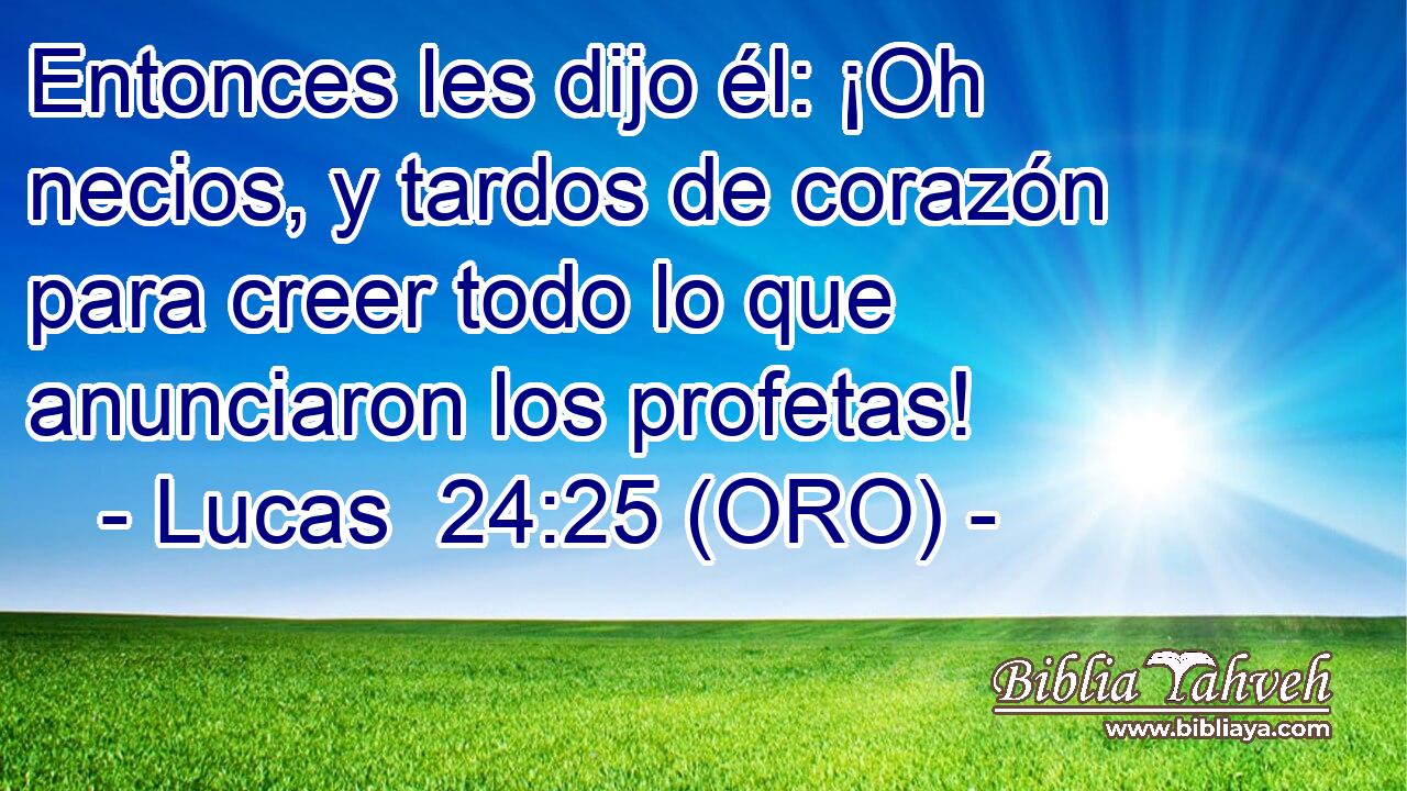  Entonces les dijo él: ¡Oh necios, y tardos de corazón para creer todo lo que anunciaron los profetas! 