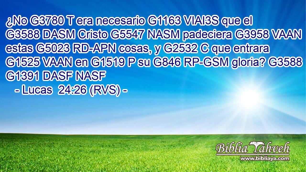 ¿No G3780 T era necesario G1163 VIAI3S que el G3588 DASM Cristo G5547 NASM padeciera G3958 VAAN estas G5023 RD-APN cosas, y G2532 C que entrara G1525 VAAN en G1519 P su G846 RP-GSM gloria? G3588 G1391 DASF NASF 