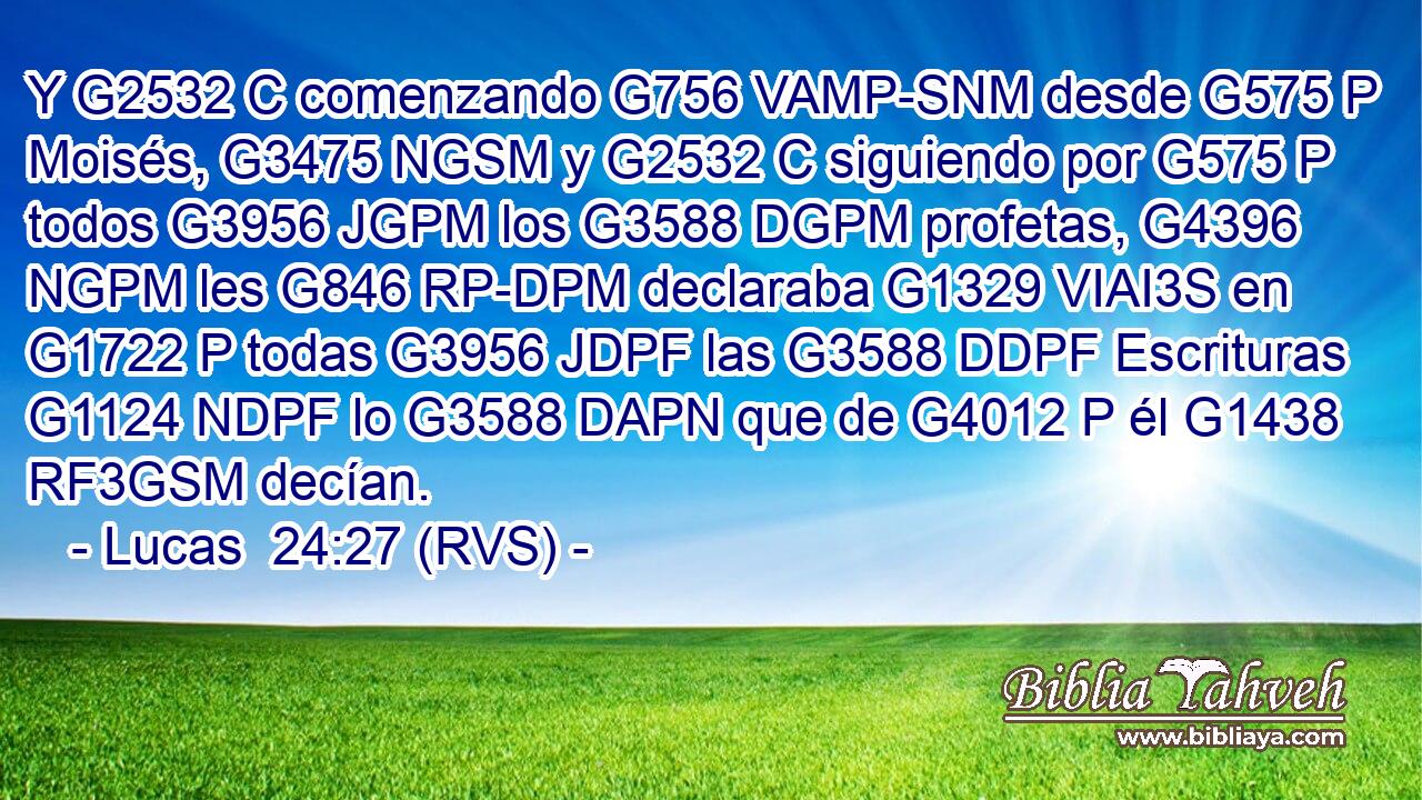 Y G2532 C comenzando G756 VAMP-SNM desde G575 P Moisés, G3475 NGSM y G2532 C siguiendo por G575 P todos G3956 JGPM los G3588 DGPM profetas, G4396 NGPM les G846 RP-DPM declaraba G1329 VIAI3S en G1722 P todas G3956 JDPF las G3588 DDPF Escrituras G1124 NDPF lo G3588 DAPN que de G4012 P él G1438 RF3GSM decían. 