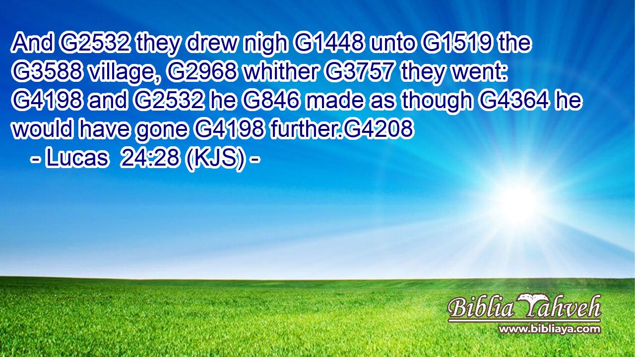 And G2532 they drew nigh G1448 unto G1519 the G3588 village, G2968 whither G3757 they went: G4198 and G2532 he G846 made as though G4364 he would have gone G4198 further.G4208