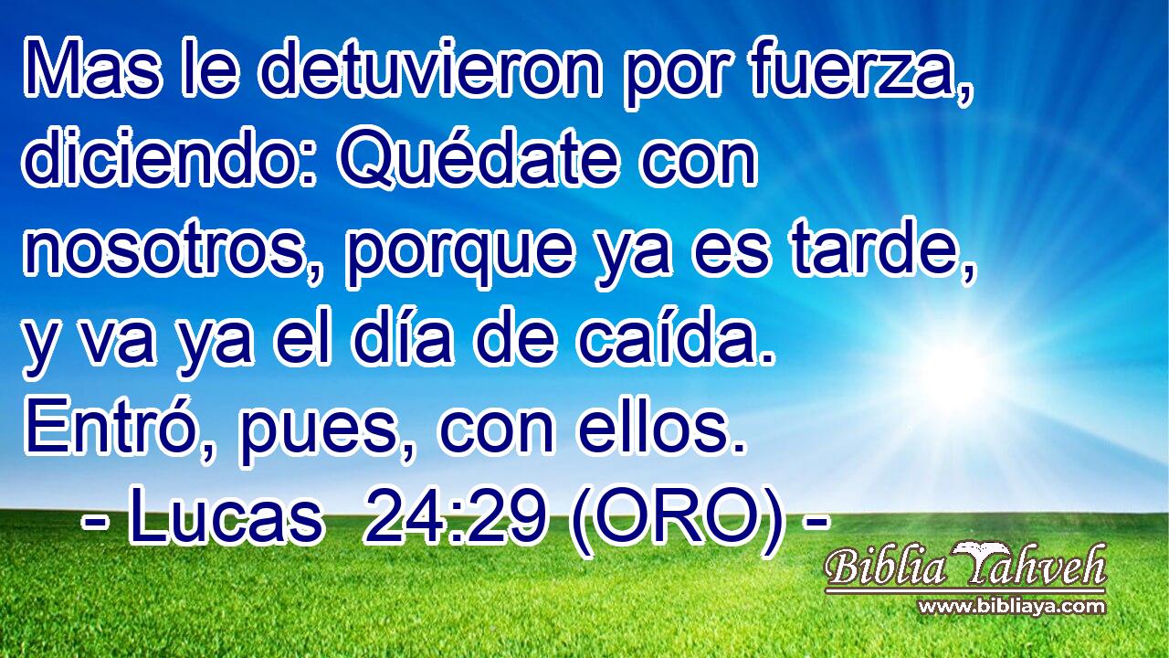  Mas le detuvieron por fuerza, diciendo: Quédate con nosotros, porque ya es tarde, y va ya el día de caída. Entró, pues, con ellos. 