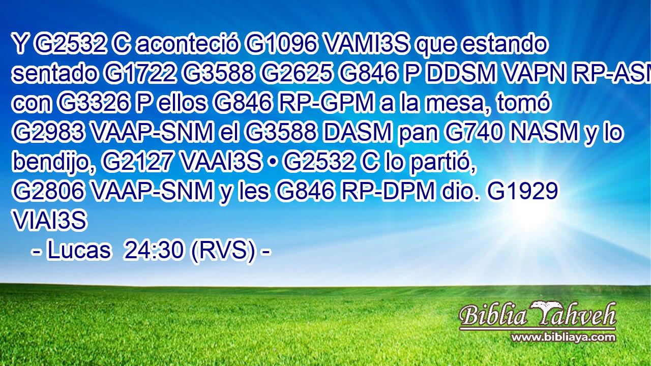 Y G2532 C aconteció G1096 VAMI3S que estando sentado G1722 G3588 G2625 G846 P DDSM VAPN RP-ASM con G3326 P ellos G846 RP-GPM a la mesa, tomó G2983 VAAP-SNM el G3588 DASM pan G740 NASM y lo bendijo, G2127 VAAI3S • G2532 C lo partió, G2806 VAAP-SNM y les G846 RP-DPM dio. G1929 VIAI3S 