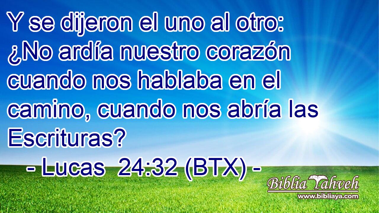 Y se dijeron el uno al otro: ¿No ardía nuestro corazón cuando nos hablaba en el camino, cuando nos abría las Escrituras?