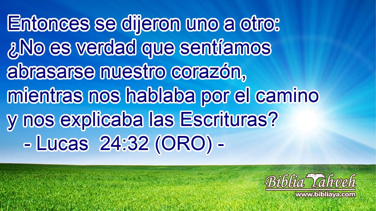  Entonces se dijeron uno a otro: ¿No es verdad que sentíamos abrasarse nuestro corazón, mientras nos hablaba por el camino y nos explicaba las Escrituras? 