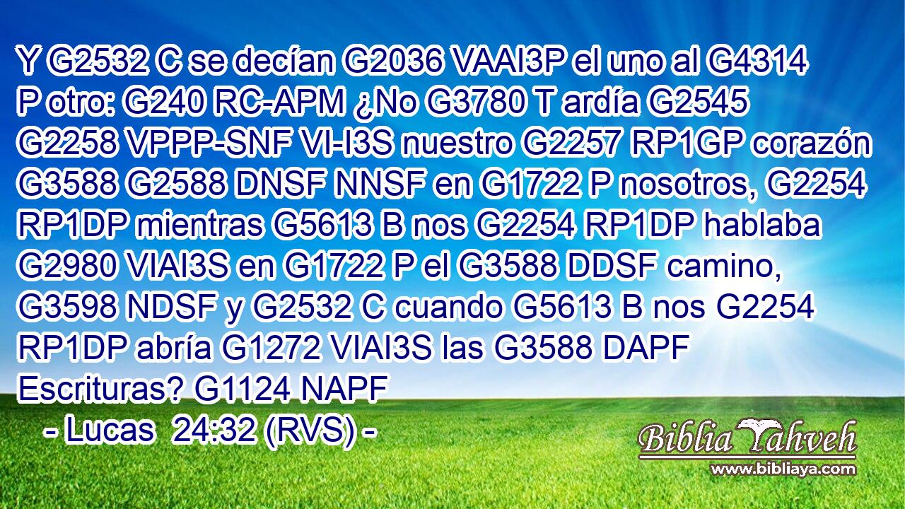 Y G2532 C se decían G2036 VAAI3P el uno al G4314 P otro: G240 RC-APM ¿No G3780 T ardía G2545 G2258 VPPP-SNF VI-I3S nuestro G2257 RP1GP corazón G3588 G2588 DNSF NNSF en G1722 P nosotros, G2254 RP1DP mientras G5613 B nos G2254 RP1DP hablaba G2980 VIAI3S en G1722 P el G3588 DDSF camino, G3598 NDSF y G2532 C cuando G5613 B nos G2254 RP1DP abría G1272 VIAI3S las G3588 DAPF Escrituras? G1124 NAPF 