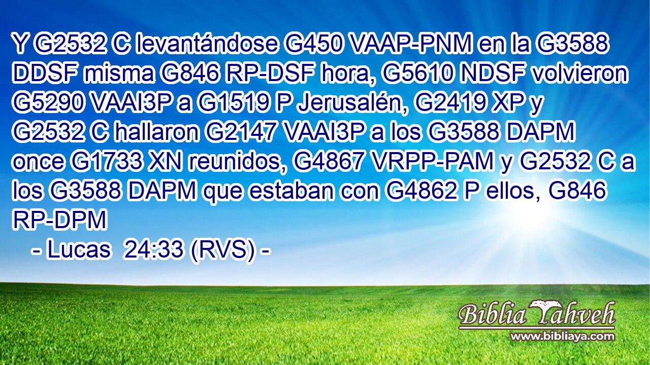 Y G2532 C levantándose G450 VAAP-PNM en la G3588 DDSF misma G846 RP-DSF hora, G5610 NDSF volvieron G5290 VAAI3P a G1519 P Jerusalén, G2419 XP y G2532 C hallaron G2147 VAAI3P a los G3588 DAPM once G1733 XN reunidos, G4867 VRPP-PAM y G2532 C a los G3588 DAPM que estaban con G4862 P ellos, G846 RP-DPM 