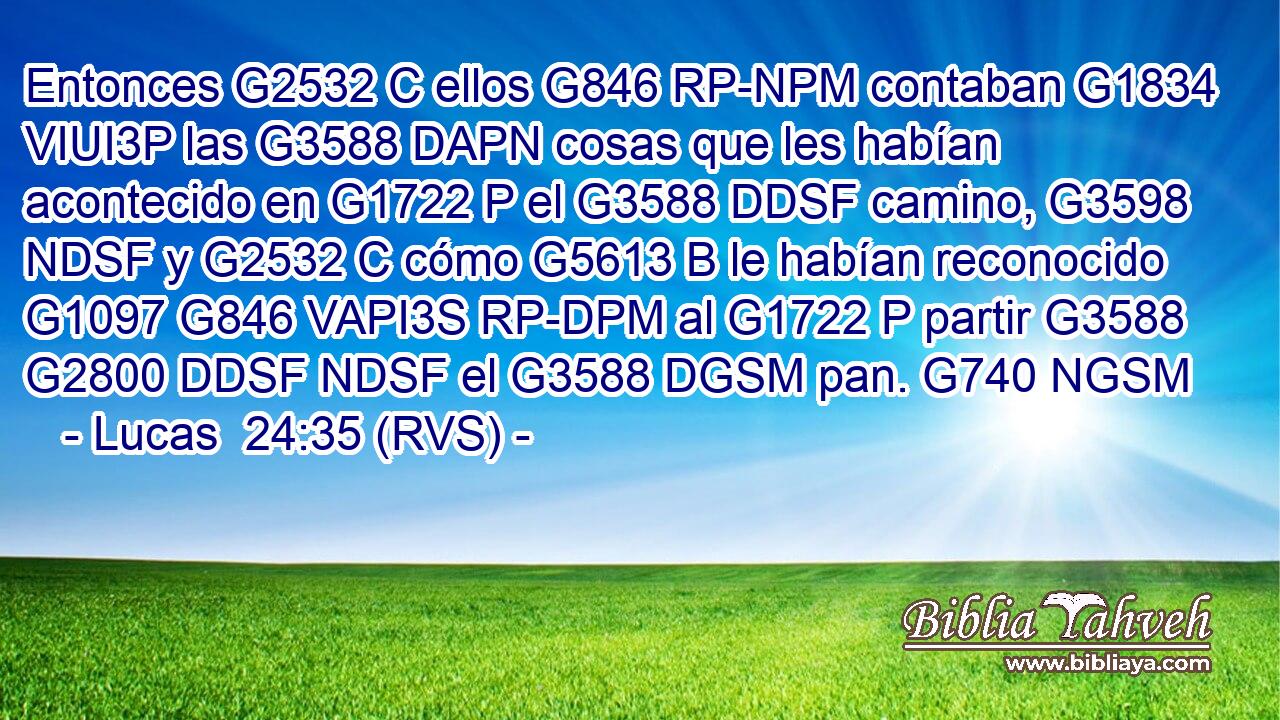 Entonces G2532 C ellos G846 RP-NPM contaban G1834 VIUI3P las G3588 DAPN cosas que les habían acontecido en G1722 P el G3588 DDSF camino, G3598 NDSF y G2532 C cómo G5613 B le habían reconocido G1097 G846 VAPI3S RP-DPM al G1722 P partir G3588 G2800 DDSF NDSF el G3588 DGSM pan. G740 NGSM 