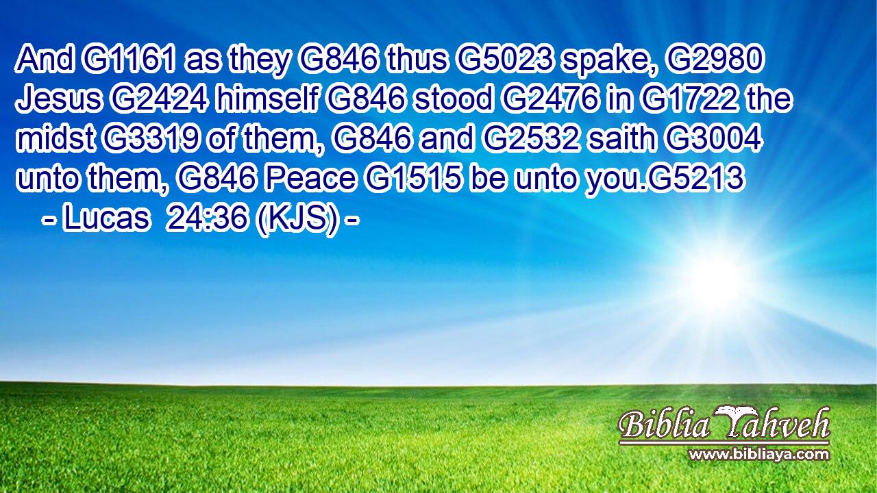 And G1161 as they G846 thus G5023 spake, G2980 Jesus G2424 himself G846 stood G2476 in G1722 the midst G3319 of them, G846 and G2532 saith G3004 unto them, G846 Peace G1515 be unto you.G5213