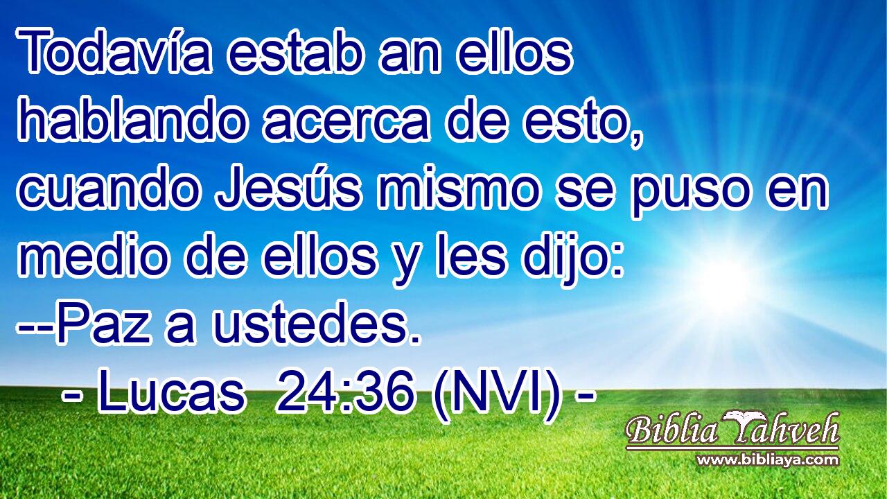  Todavía estab an ellos hablando acerca de esto, cuando Jesús mismo se puso en medio de ellos y les dijo: --Paz a ustedes. 