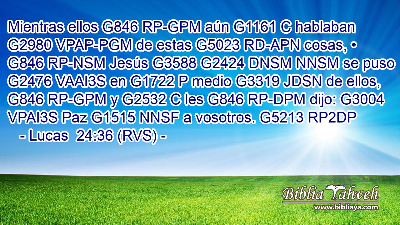 Mientras ellos G846 RP-GPM aún G1161 C hablaban G2980 VPAP-PGM de estas G5023 RD-APN cosas, • G846 RP-NSM Jesús G3588 G2424 DNSM NNSM se puso G2476 VAAI3S en G1722 P medio G3319 JDSN de ellos, G846 RP-GPM y G2532 C les G846 RP-DPM dijo: G3004 VPAI3S Paz G1515 NNSF a vosotros. G5213 RP2DP 