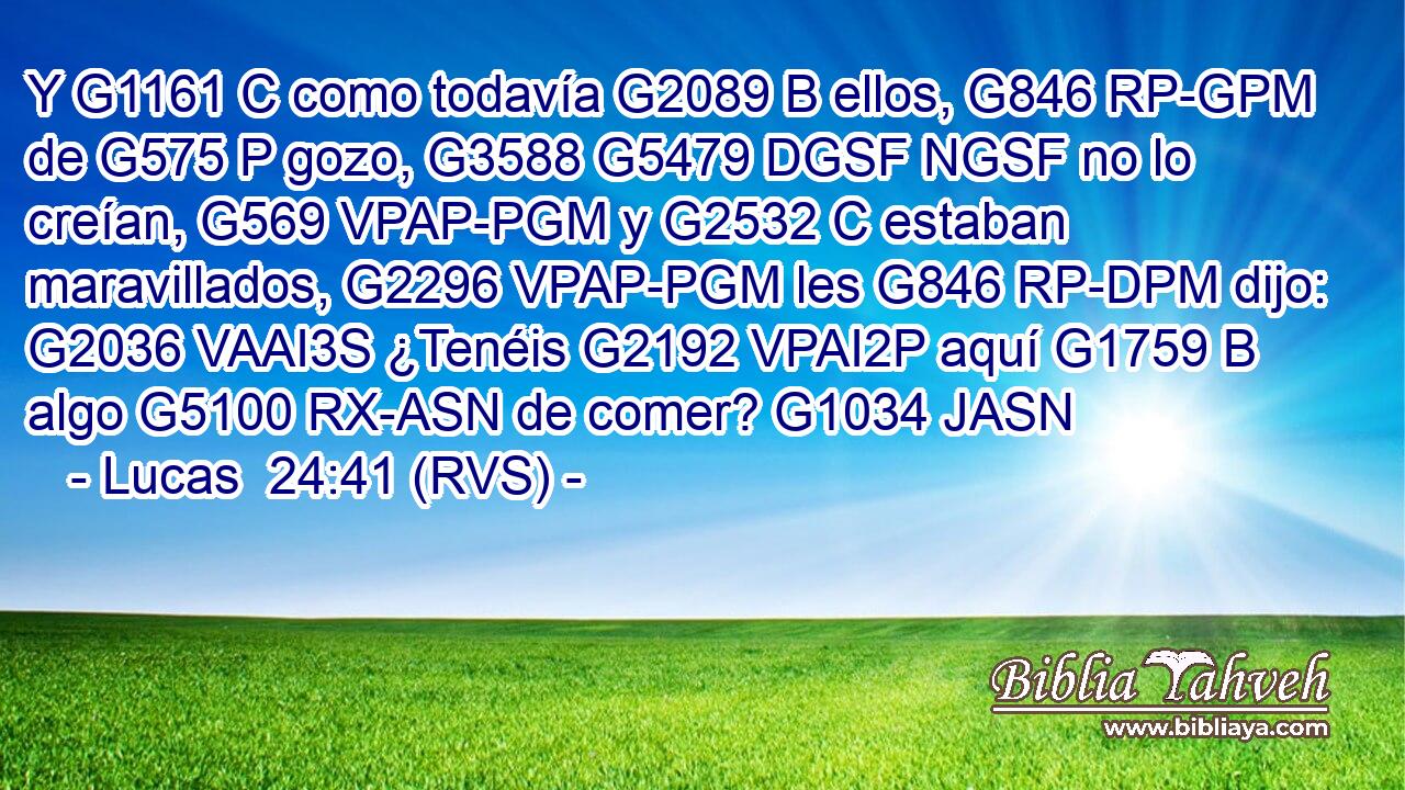 Y G1161 C como todavía G2089 B ellos, G846 RP-GPM de G575 P gozo, G3588 G5479 DGSF NGSF no lo creían, G569 VPAP-PGM y G2532 C estaban maravillados, G2296 VPAP-PGM les G846 RP-DPM dijo: G2036 VAAI3S ¿Tenéis G2192 VPAI2P aquí G1759 B algo G5100 RX-ASN de comer? G1034 JASN 