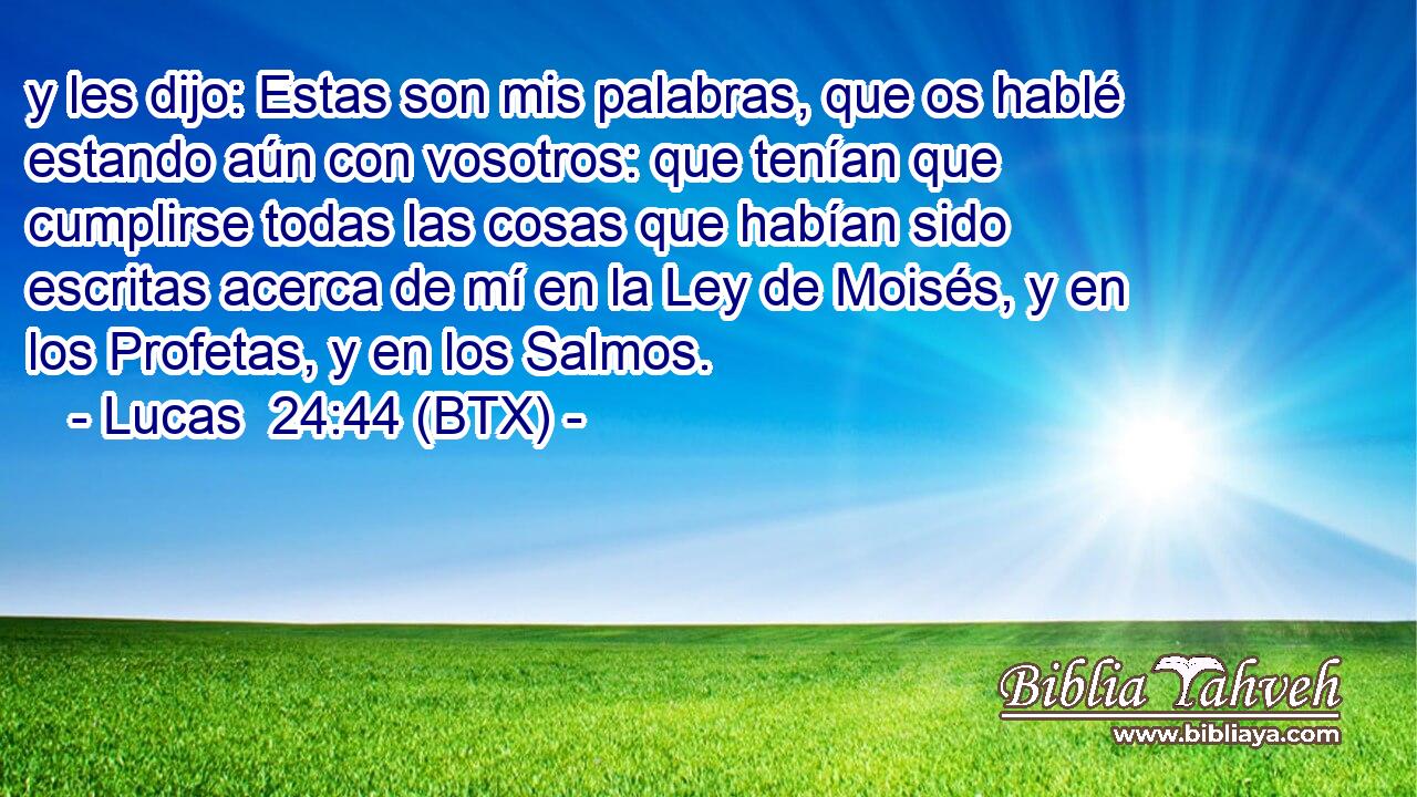 y les dijo: Estas son mis palabras, que os hablé estando aún con vosotros: que tenían que cumplirse todas las cosas que habían sido escritas acerca de mí en la Ley de Moisés, y en los Profetas, y en los Salmos.