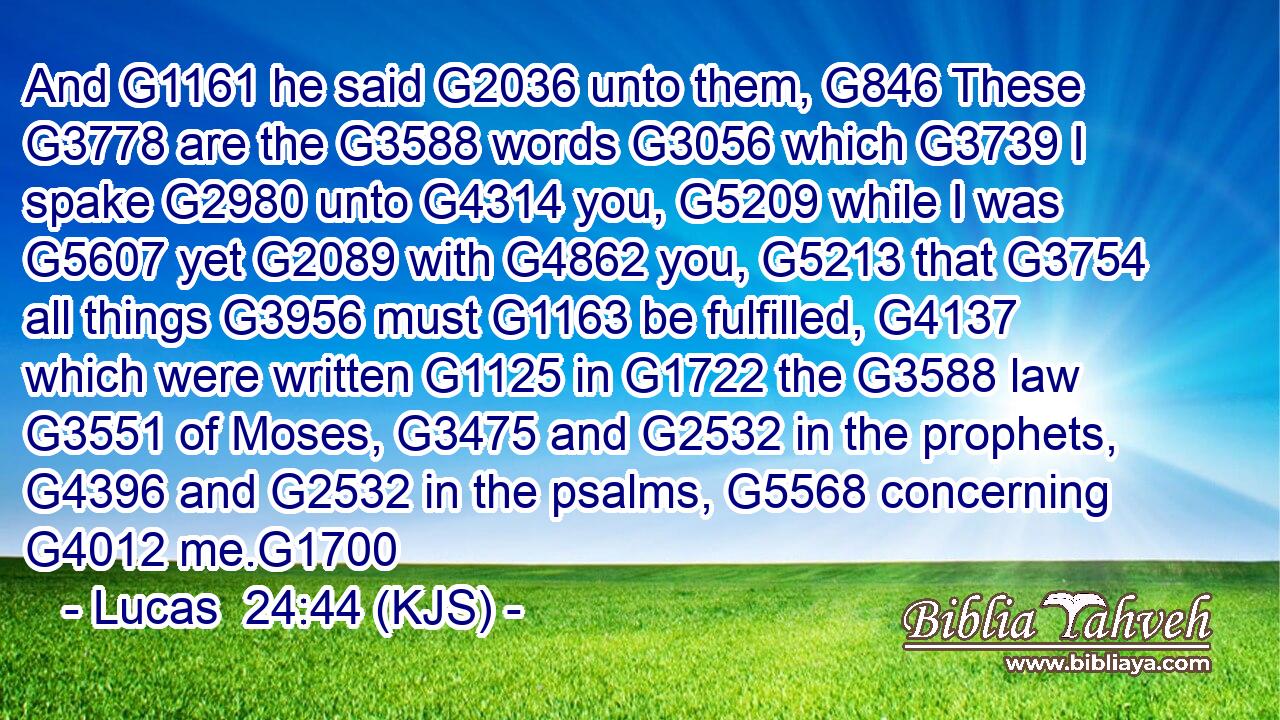 And G1161 he said G2036 unto them, G846 These G3778 are the G3588 words G3056 which G3739 I spake G2980 unto G4314 you, G5209 while I was G5607 yet G2089 with G4862 you, G5213 that G3754 all things G3956 must G1163 be fulfilled, G4137 which were written G1125 in G1722 the G3588 law G3551 of Moses, G3475 and G2532 in the prophets, G4396 and G2532 in the psalms, G5568 concerning G4012 me.G1700