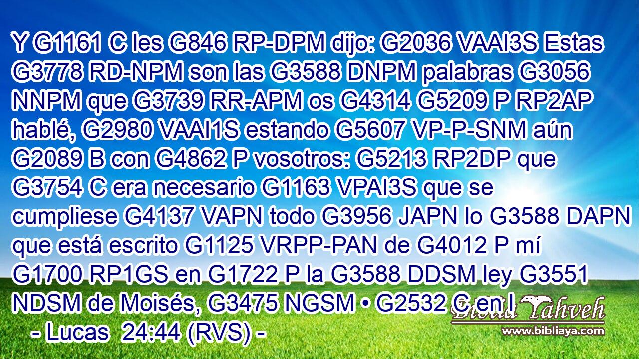 Y G1161 C les G846 RP-DPM dijo: G2036 VAAI3S Estas G3778 RD-NPM son las G3588 DNPM palabras G3056 NNPM que G3739 RR-APM os G4314 G5209 P RP2AP hablé, G2980 VAAI1S estando G5607 VP-P-SNM aún G2089 B con G4862 P vosotros: G5213 RP2DP que G3754 C era necesario G1163 VPAI3S que se cumpliese G4137 VAPN todo G3956 JAPN lo G3588 DAPN que está escrito G1125 VRPP-PAN de G4012 P mí G1700 RP1GS en G1722 P la G3588 DDSM ley G3551 NDSM de Moisés, G3475 NGSM • G2532 C en l