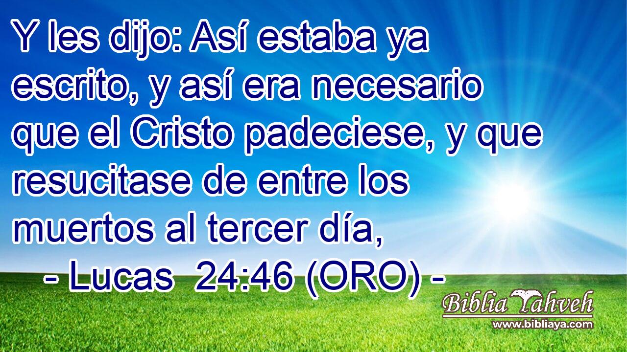  Y les dijo: Así estaba ya escrito, y así era necesario que el Cristo padeciese, y que resucitase de entre los muertos al tercer día, 