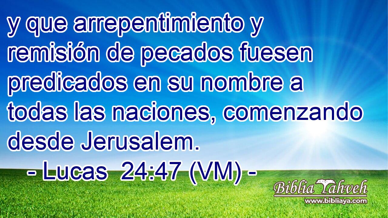 y que arrepentimiento y remisión de pecados fuesen predicados en su nombre a todas las naciones, comenzando desde Jerusalem. 