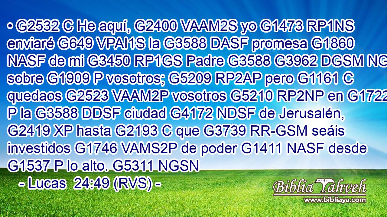 • G2532 C He aquí, G2400 VAAM2S yo G1473 RP1NS enviaré G649 VPAI1S la G3588 DASF promesa G1860 NASF de mi G3450 RP1GS Padre G3588 G3962 DGSM NGSM sobre G1909 P vosotros; G5209 RP2AP pero G1161 C quedaos G2523 VAAM2P vosotros G5210 RP2NP en G1722 P la G3588 DDSF ciudad G4172 NDSF de Jerusalén, G2419 XP hasta G2193 C que G3739 RR-GSM seáis investidos G1746 VAMS2P de poder G1411 NASF desde G1537 P lo alto. G5311 NGSN 