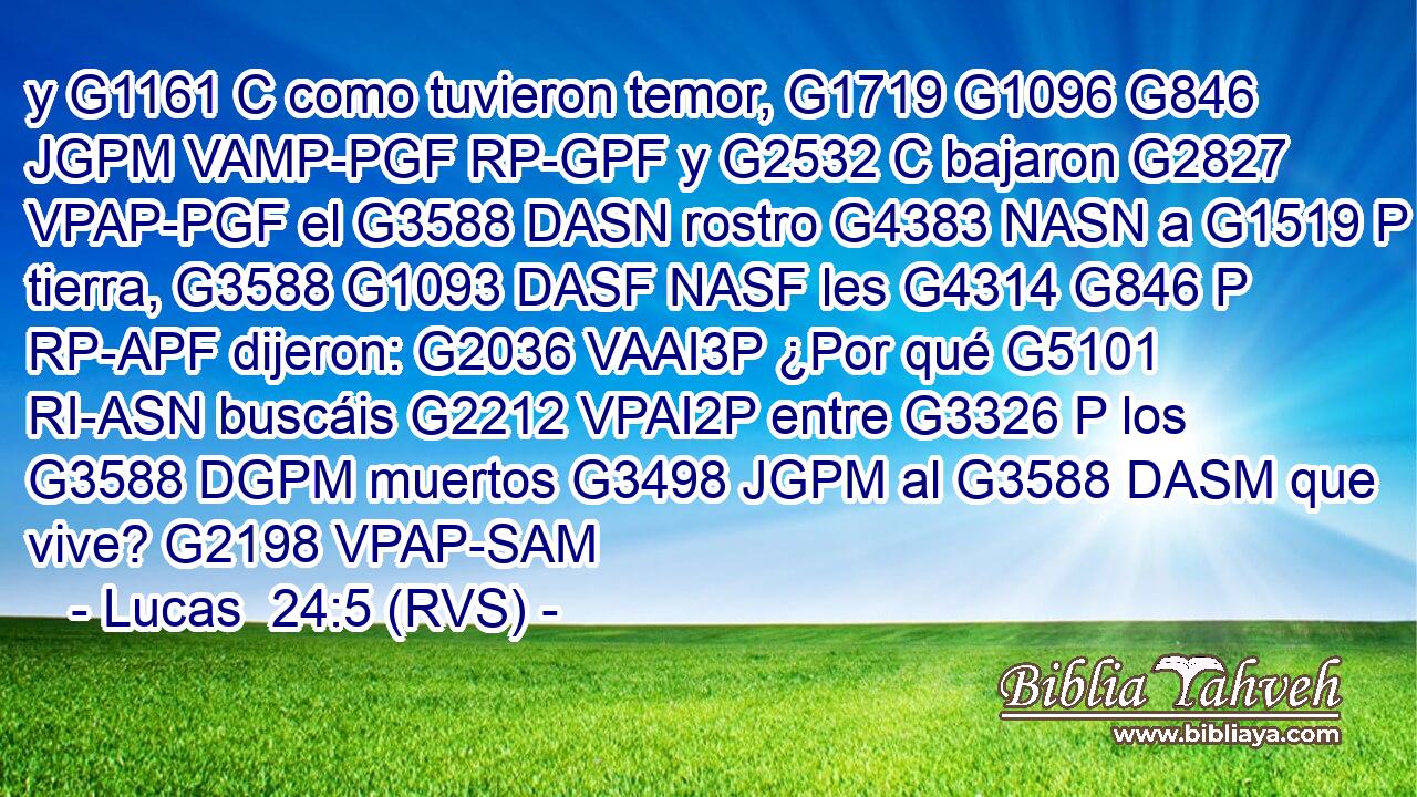 y G1161 C como tuvieron temor, G1719 G1096 G846 JGPM VAMP-PGF RP-GPF y G2532 C bajaron G2827 VPAP-PGF el G3588 DASN rostro G4383 NASN a G1519 P tierra, G3588 G1093 DASF NASF les G4314 G846 P RP-APF dijeron: G2036 VAAI3P ¿Por qué G5101 RI-ASN buscáis G2212 VPAI2P entre G3326 P los G3588 DGPM muertos G3498 JGPM al G3588 DASM que vive? G2198 VPAP-SAM 
