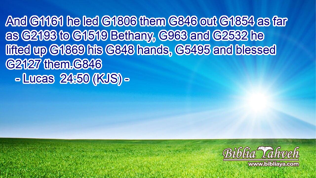 And G1161 he led G1806 them G846 out G1854 as far as G2193 to G1519 Bethany, G963 and G2532 he lifted up G1869 his G848 hands, G5495 and blessed G2127 them.G846
