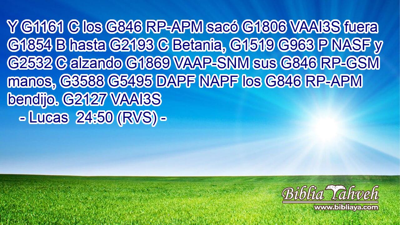 Y G1161 C los G846 RP-APM sacó G1806 VAAI3S fuera G1854 B hasta G2193 C Betania, G1519 G963 P NASF y G2532 C alzando G1869 VAAP-SNM sus G846 RP-GSM manos, G3588 G5495 DAPF NAPF los G846 RP-APM bendijo. G2127 VAAI3S 