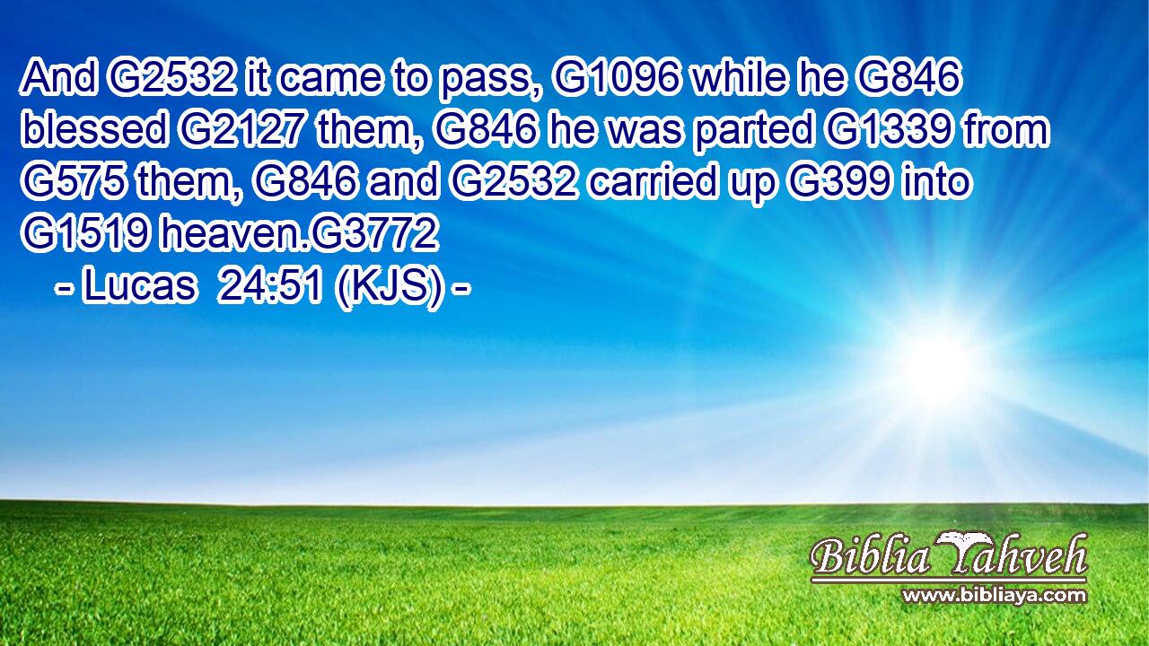 And G2532 it came to pass, G1096 while he G846 blessed G2127 them, G846 he was parted G1339 from G575 them, G846 and G2532 carried up G399 into G1519 heaven.G3772