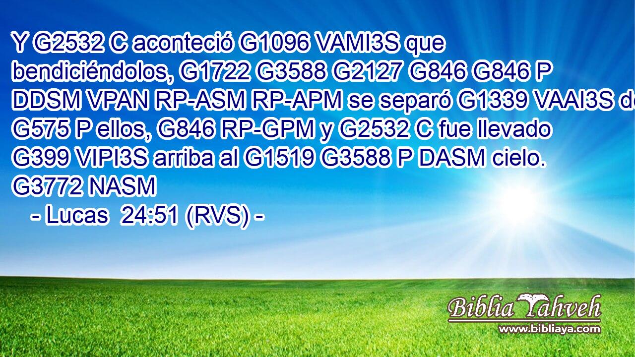 Y G2532 C aconteció G1096 VAMI3S que bendiciéndolos, G1722 G3588 G2127 G846 G846 P DDSM VPAN RP-ASM RP-APM se separó G1339 VAAI3S de G575 P ellos, G846 RP-GPM y G2532 C fue llevado G399 VIPI3S arriba al G1519 G3588 P DASM cielo. G3772 NASM 
