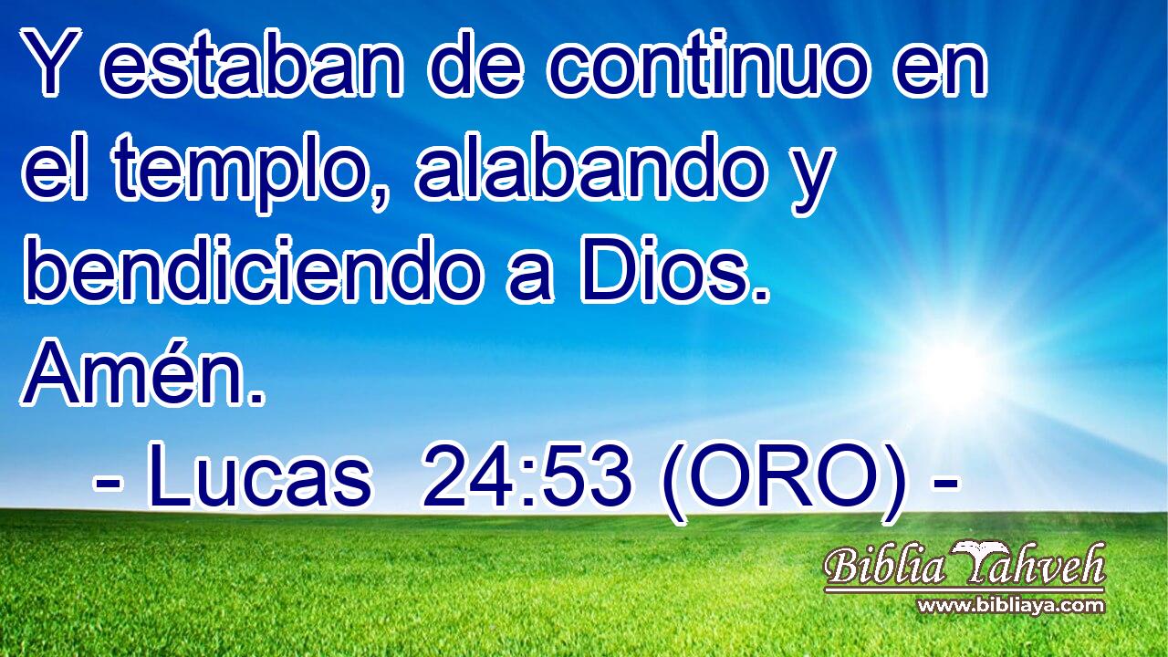  Y estaban de continuo en el templo, alabando y bendiciendo a Dios. Amén. 