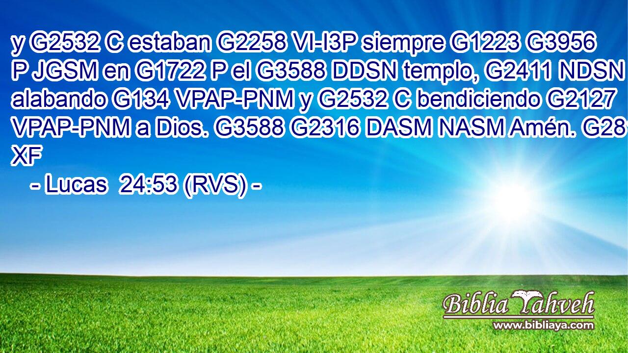 y G2532 C estaban G2258 VI-I3P siempre G1223 G3956 P JGSM en G1722 P el G3588 DDSN templo, G2411 NDSN alabando G134 VPAP-PNM y G2532 C bendiciendo G2127 VPAP-PNM a Dios. G3588 G2316 DASM NASM Amén. G281 XF 
