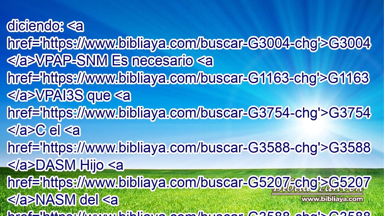 diciendo: G3004 VPAP-SNM Es necesario G1163 VPAI3S que G3754 C el G3588 DASM Hijo G5207 NASM del G3588 DGSM Hombre G444 NGSM sea entregado G3860 VAPN en G1519 P manos G5495 NAPF de hombres G444 NGPM pecadores, G268 JGPM y G2532 C que sea crucificado, G4717 VAPN y G2532 C resucite G450 VAAN al G3588 DDSF tercer G5154 JDSF día. G2250 NDSF 