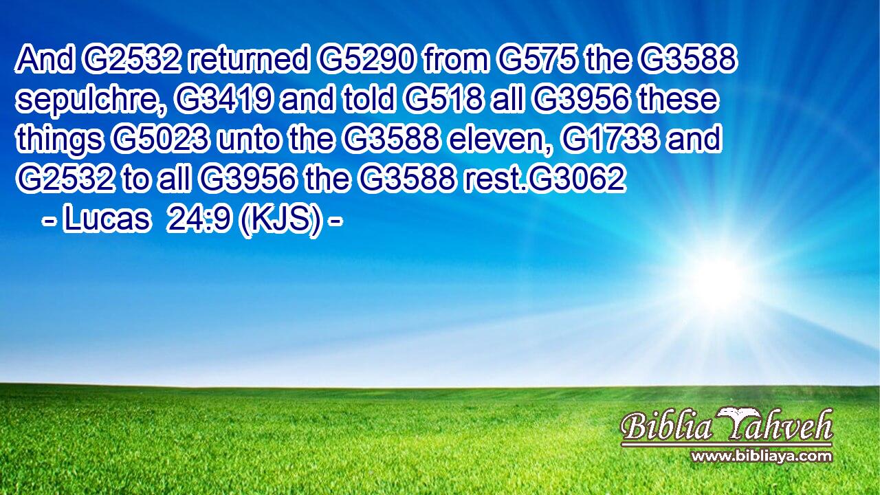 And G2532 returned G5290 from G575 the G3588 sepulchre, G3419 and told G518 all G3956 these things G5023 unto the G3588 eleven, G1733 and G2532 to all G3956 the G3588 rest.G3062