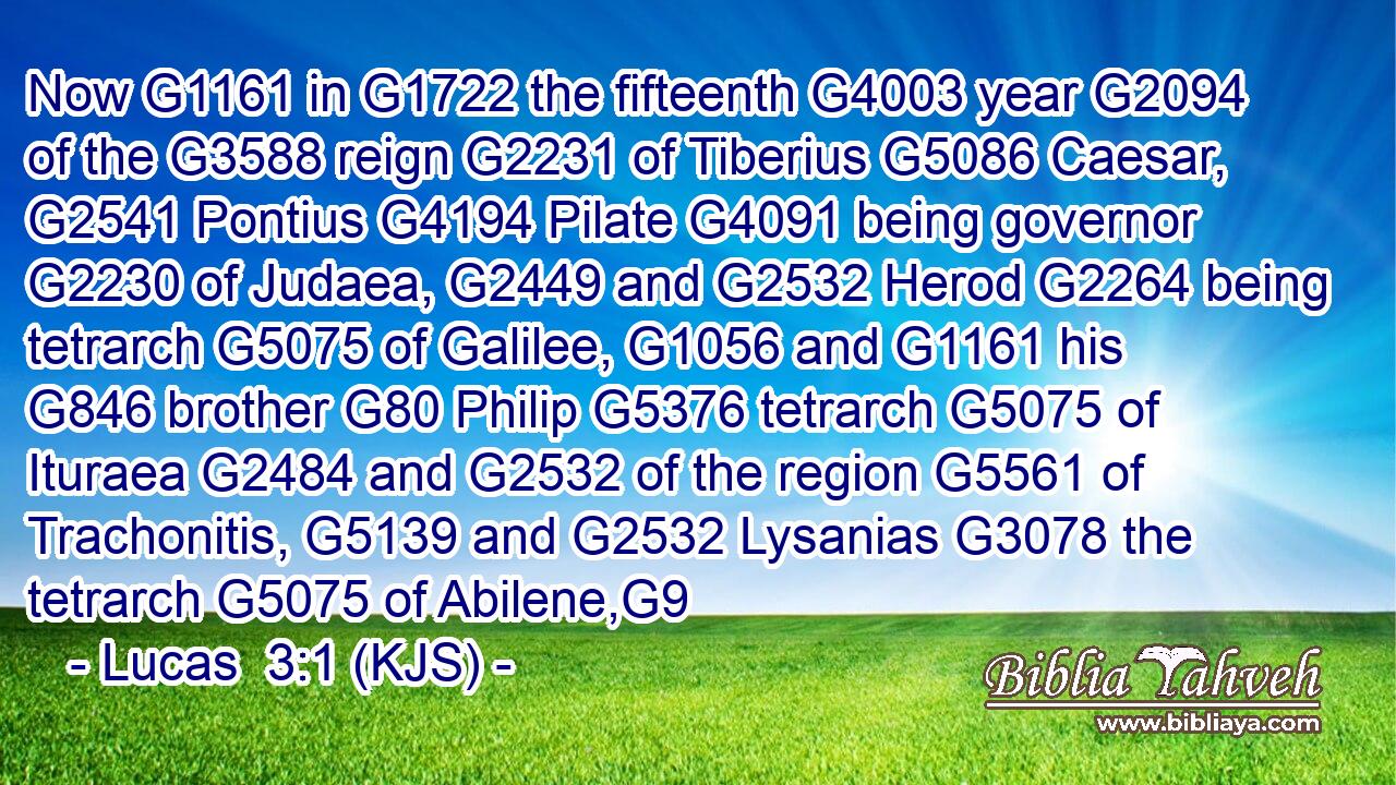Now G1161 in G1722 the fifteenth G4003 year G2094 of the G3588 reign G2231 of Tiberius G5086 Caesar, G2541 Pontius G4194 Pilate G4091 being governor G2230 of Judaea, G2449 and G2532 Herod G2264 being tetrarch G5075 of Galilee, G1056 and G1161 his G846 brother G80 Philip G5376 tetrarch G5075 of Ituraea G2484 and G2532 of the region G5561 of Trachonitis, G5139 and G2532 Lysanias G3078 the tetrarch G5075 of Abilene,G9