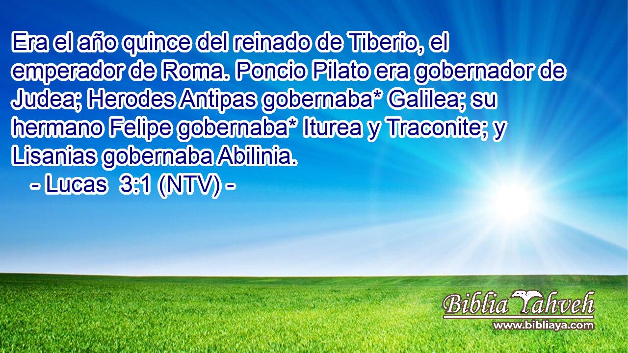 Era el año quince del reinado de Tiberio, el emperador de Roma. Poncio Pilato era gobernador de Judea; Herodes Antipas gobernaba* Galilea; su hermano Felipe gobernaba* Iturea y Traconite; y Lisanias gobernaba Abilinia.