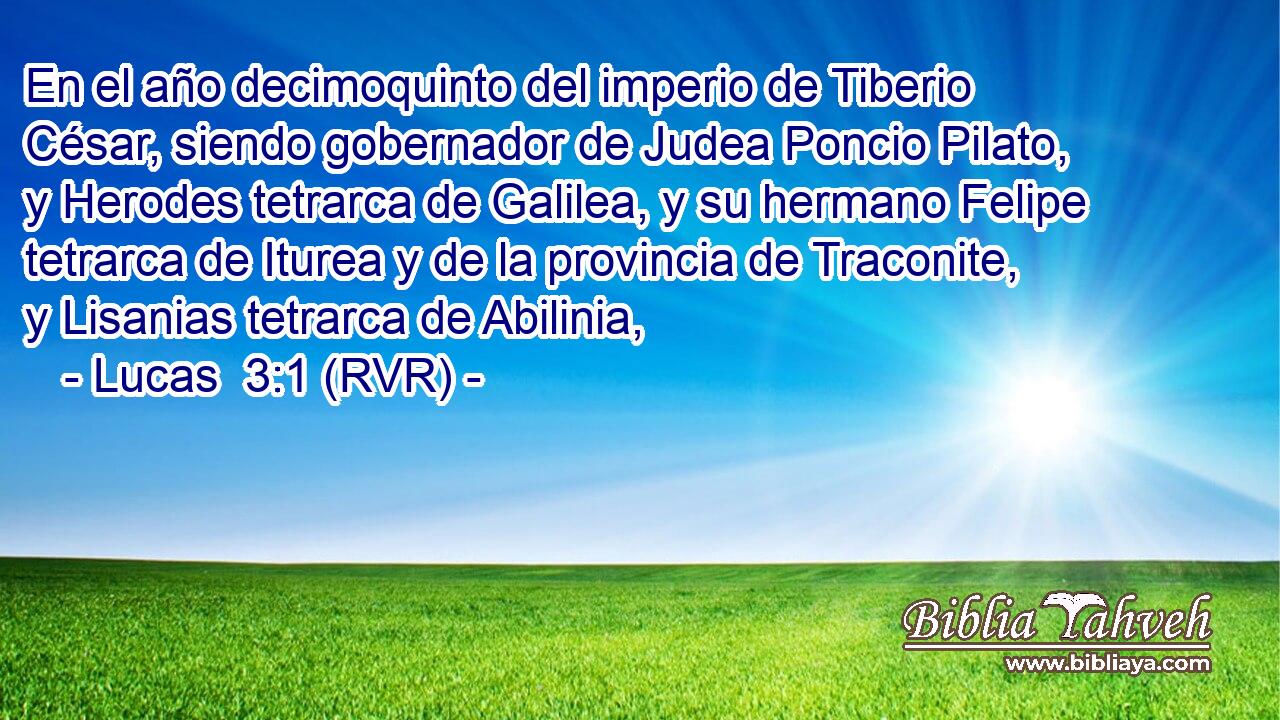 En el año decimoquinto del imperio de Tiberio César, siendo gobernador de Judea Poncio Pilato, y Herodes tetrarca de Galilea, y su hermano Felipe tetrarca de Iturea y de la provincia de Traconite, y Lisanias tetrarca de Abilinia,