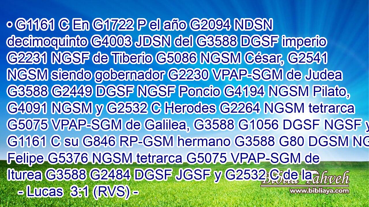 • G1161 C En G1722 P el año G2094 NDSN decimoquinto G4003 JDSN del G3588 DGSF imperio G2231 NGSF de Tiberio G5086 NGSM César, G2541 NGSM siendo gobernador G2230 VPAP-SGM de Judea G3588 G2449 DGSF NGSF Poncio G4194 NGSM Pilato, G4091 NGSM y G2532 C Herodes G2264 NGSM tetrarca G5075 VPAP-SGM de Galilea, G3588 G1056 DGSF NGSF y G1161 C su G846 RP-GSM hermano G3588 G80 DGSM NGSM Felipe G5376 NGSM tetrarca G5075 VPAP-SGM de Iturea G3588 G2484 DGSF JGSF y G2532 C de la 