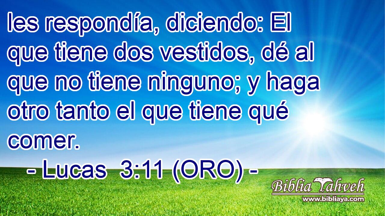  les respondía, diciendo: El que tiene dos vestidos, dé al que no tiene ninguno; y haga otro tanto el que tiene qué comer. 