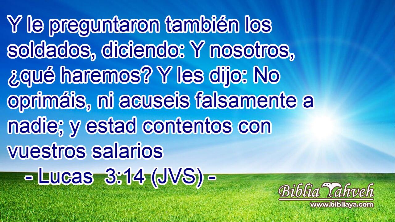 Y le preguntaron también los soldados, diciendo: Y nosotros, ¿qué haremos? Y les dijo: No oprimáis, ni acuseis falsamente a nadie; y estad contentos con vuestros salarios