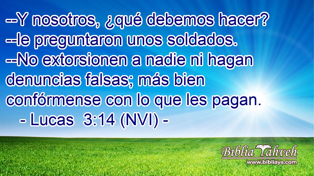  --Y nosotros, ¿qué debemos hacer? --le preguntaron unos soldados. --No extorsionen a nadie ni hagan denuncias falsas; más bien confórmense con lo que les pagan. 