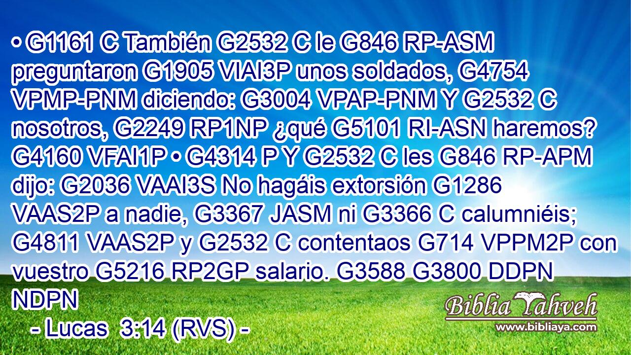 • G1161 C También G2532 C le G846 RP-ASM preguntaron G1905 VIAI3P unos soldados, G4754 VPMP-PNM diciendo: G3004 VPAP-PNM Y G2532 C nosotros, G2249 RP1NP ¿qué G5101 RI-ASN haremos? G4160 VFAI1P • G4314 P Y G2532 C les G846 RP-APM dijo: G2036 VAAI3S No hagáis extorsión G1286 VAAS2P a nadie, G3367 JASM ni G3366 C calumniéis; G4811 VAAS2P y G2532 C contentaos G714 VPPM2P con vuestro G5216 RP2GP salario. G3588 G3800 DDPN NDPN 