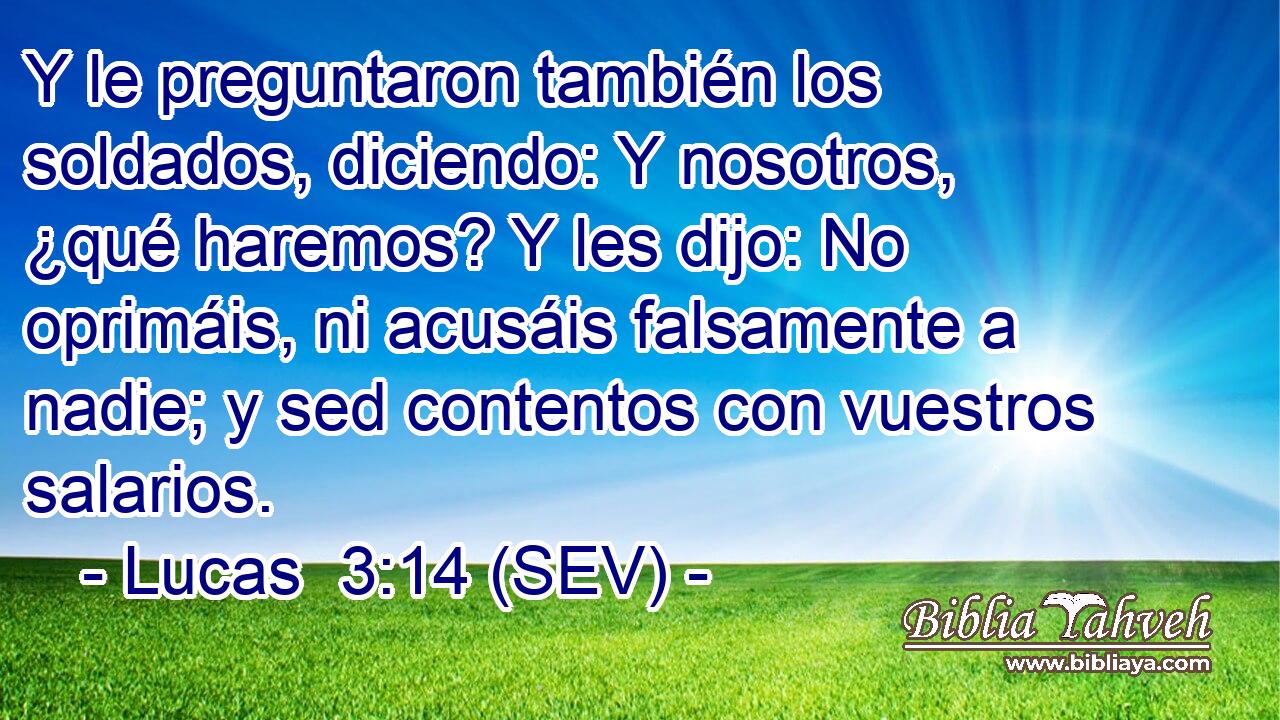 Y le preguntaron también los soldados, diciendo: Y nosotros, ¿qué haremos? Y les dijo: No oprimáis, ni acusáis falsamente a nadie; y sed contentos con vuestros salarios.