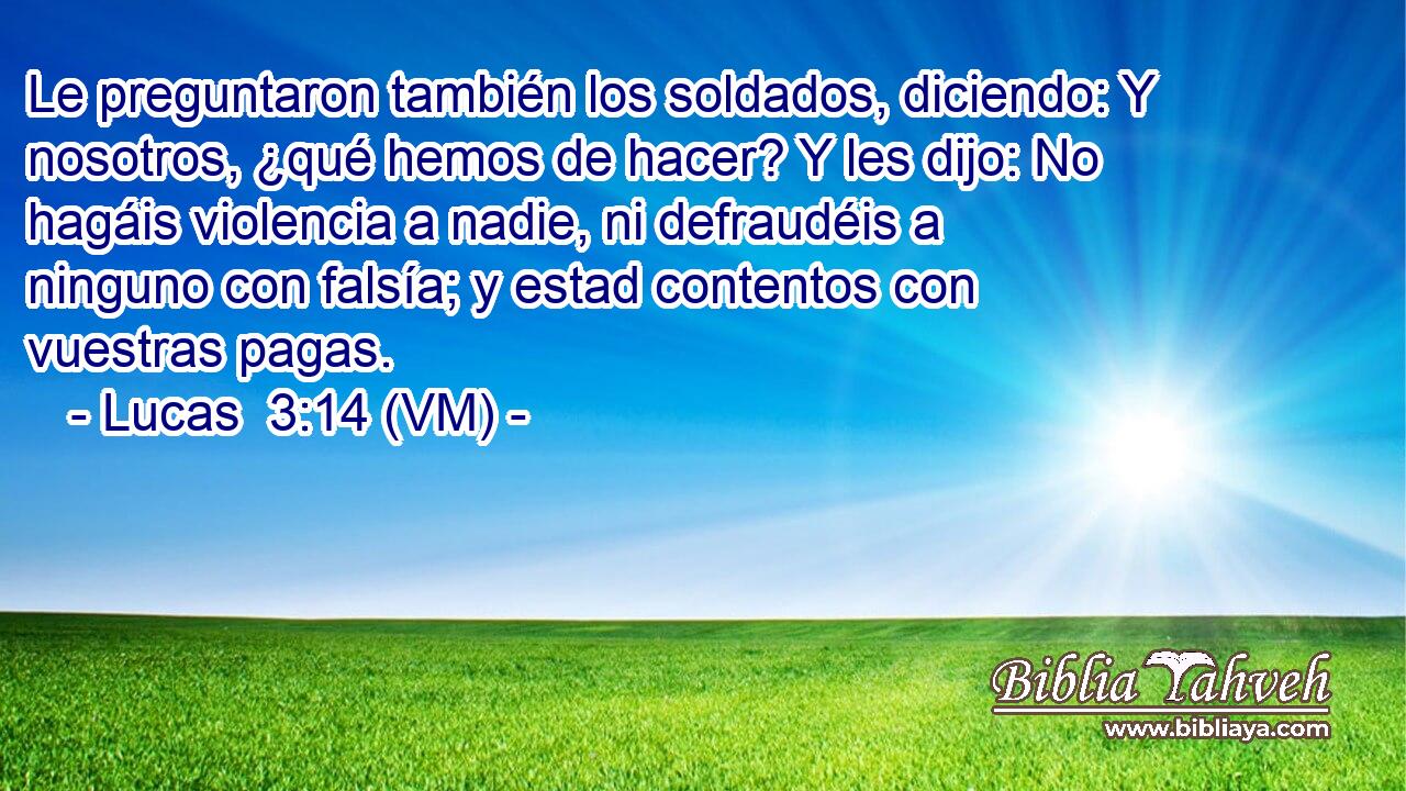 Le preguntaron también los soldados, diciendo: Y nosotros, ¿qué hemos de hacer? Y les dijo: No hagáis violencia a nadie, ni defraudéis a ninguno con falsía; y estad contentos con vuestras pagas. 