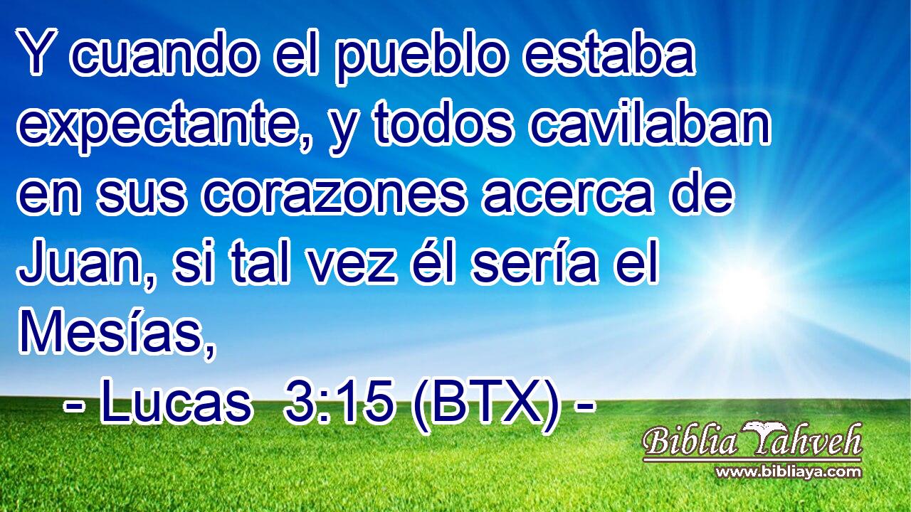 Y cuando el pueblo estaba expectante, y todos cavilaban en sus corazones acerca de Juan, si tal vez él sería el Mesías,